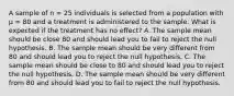 A sample of n = 25 individuals is selected from a population with µ = 80 and a treatment is administered to the sample. What is expected if the treatment has no effect? A. The sample mean should be close 80 and should lead you to fail to reject the null hypothesis. ​B. The sample mean should be very different from 80 and should lead you to reject the null hypothesis. ​C. The sample mean should be close to 80 and should lead you to reject the null hypothesis. ​D. The sample mean should be very different from 80 and should lead you to fail to reject the null hypothesis.