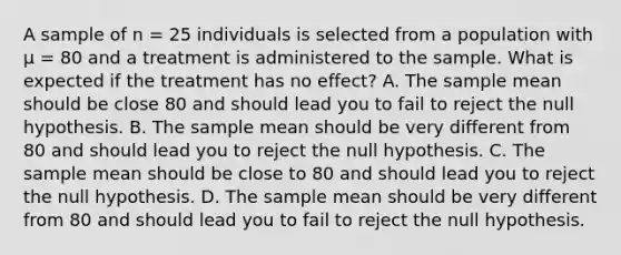 A sample of n = 25 individuals is selected from a population with µ = 80 and a treatment is administered to the sample. What is expected if the treatment has no effect? A. The sample mean should be close 80 and should lead you to fail to reject the null hypothesis. ​B. The sample mean should be very different from 80 and should lead you to reject the null hypothesis. ​C. The sample mean should be close to 80 and should lead you to reject the null hypothesis. ​D. The sample mean should be very different from 80 and should lead you to fail to reject the null hypothesis.