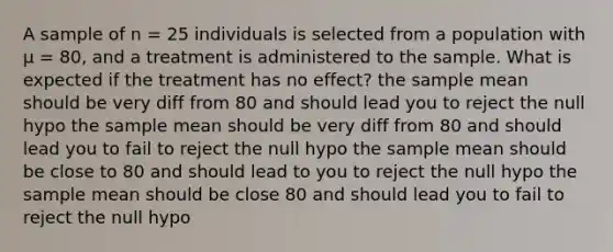 A sample of n = 25 individuals is selected from a population with µ = 80, and a treatment is administered to the sample. What is expected if the treatment has no effect? the sample mean should be very diff from 80 and should lead you to reject the null hypo the sample mean should be very diff from 80 and should lead you to fail to reject the null hypo the sample mean should be close to 80 and should lead to you to reject the null hypo the sample mean should be close 80 and should lead you to fail to reject the null hypo