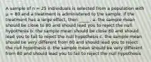 A sample of n = 25 individuals is selected from a population with µ = 80 and a treatment is administered to the sample. If the treatment has a large effect, then _____. a. the sample mean should be close to 80 and should lead you to reject the null hypothesis b. the sample mean should be close 80 and should lead you to fail to reject the null hypothesis c. the sample mean should be very different from 80 and should lead you to reject the null hypothesis d. the sample mean should be very different from 80 and should lead you to fail to reject the null hypothesis