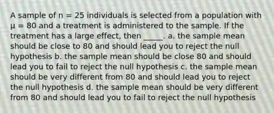 A sample of n = 25 individuals is selected from a population with µ = 80 and a treatment is administered to the sample. If the treatment has a large effect, then _____. a. the sample mean should be close to 80 and should lead you to reject the null hypothesis b. the sample mean should be close 80 and should lead you to fail to reject the null hypothesis c. the sample mean should be very different from 80 and should lead you to reject the null hypothesis d. the sample mean should be very different from 80 and should lead you to fail to reject the null hypothesis