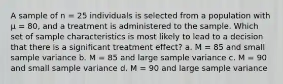 A sample of n = 25 individuals is selected from a population with μ = 80, and a treatment is administered to the sample. Which set of sample characteristics is most likely to lead to a decision that there is a significant treatment effect? a. M = 85 and small <a href='https://www.questionai.com/knowledge/kKPm4DaUPs-sample-variance' class='anchor-knowledge'>sample variance</a> b. M = 85 and large sample variance c. M = 90 and small sample variance d. M = 90 and large sample variance