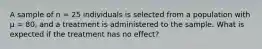 A sample of n = 25 individuals is selected from a population with µ = 80, and a treatment is administered to the sample. What is expected if the treatment has no effect?​