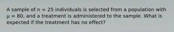 A sample of n = 25 individuals is selected from a population with µ = 80, and a treatment is administered to the sample. What is expected if the treatment has no effect?​