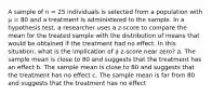 A sample of n = 25 individuals is selected from a population with µ = 80 and a treatment is administered to the sample. In a hypothesis test, a researcher uses a z-score to compare the mean for the treated sample with the distribution of means that would be obtained if the treatment had no effect. In this situation, what is the implication of a z-score near zero? a. The sample mean is close to 80 and suggests that the treatment has an effect b. The sample mean is close to 80 and suggests that the treatment has no effect c. The sample mean is far from 80 and suggests that the treatment has no effect