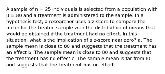 A sample of n = 25 individuals is selected from a population with µ = 80 and a treatment is administered to the sample. In a hypothesis test, a researcher uses a z-score to compare the mean for the treated sample with the distribution of means that would be obtained if the treatment had no effect. In this situation, what is the implication of a z-score near zero? a. The sample mean is close to 80 and suggests that the treatment has an effect b. The sample mean is close to 80 and suggests that the treatment has no effect c. The sample mean is far from 80 and suggests that the treatment has no effect