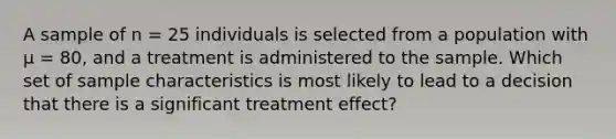 A sample of n = 25 individuals is selected from a population with μ = 80, and a treatment is administered to the sample. Which set of sample characteristics is most likely to lead to a decision that there is a significant treatment effect?