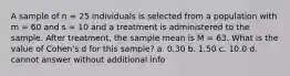 A sample of n = 25 individuals is selected from a population with m = 60 and s = 10 and a treatment is administered to the sample. After treatment, the sample mean is M = 63. What is the value of Cohen's d for this sample? a. 0.30 b. 1.50 c. 10.0 d. cannot answer without additional info