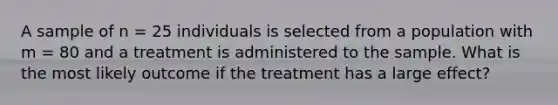 A sample of n = 25 individuals is selected from a population with m = 80 and a treatment is administered to the sample. What is the most likely outcome if the treatment has a large effect?