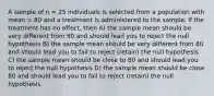 A sample of n = 25 individuals is selected from a population with mean = 80 and a treatment is administered to the sample. If the treatment has no effect, then A) the sample mean should be very different from 80 and should lead you to reject the null hypothesis B) the sample mean should be very different from 80 and should lead you to fail to reject (retain) the null hypothesis C) the sample mean should be close to 80 and should lead you to reject the null hypothesis D) the sample mean should be close 80 and should lead you to fail to reject (retain) the null hypothesis