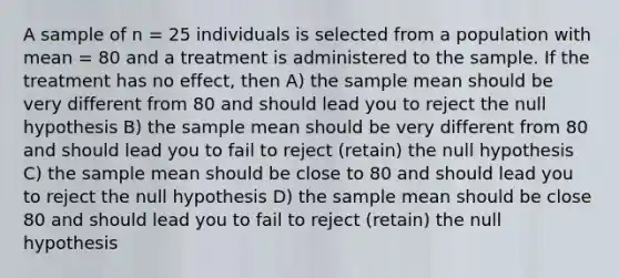 A sample of n = 25 individuals is selected from a population with mean = 80 and a treatment is administered to the sample. If the treatment has no effect, then A) the sample mean should be very different from 80 and should lead you to reject the null hypothesis B) the sample mean should be very different from 80 and should lead you to fail to reject (retain) the null hypothesis C) the sample mean should be close to 80 and should lead you to reject the null hypothesis D) the sample mean should be close 80 and should lead you to fail to reject (retain) the null hypothesis