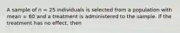 A sample of n = 25 individuals is selected from a population with mean = 80 and a treatment is administered to the sample. If the treatment has no effect, then