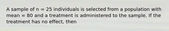 A sample of n = 25 individuals is selected from a population with mean = 80 and a treatment is administered to the sample. If the treatment has no effect, then