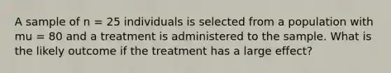 A sample of n = 25 individuals is selected from a population with mu = 80 and a treatment is administered to the sample. What is the likely outcome if the treatment has a large effect?