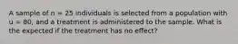 A sample of n = 25 individuals is selected from a population with u = 80, and a treatment is administered to the sample. What is the expected if the treatment has no effect?