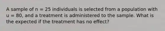 A sample of n = 25 individuals is selected from a population with u = 80, and a treatment is administered to the sample. What is the expected if the treatment has no effect?