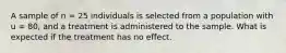 A sample of n = 25 individuals is selected from a population with u = 80, and a treatment is administered to the sample. What is expected if the treatment has no effect.