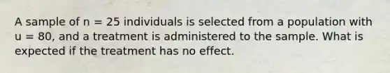 A sample of n = 25 individuals is selected from a population with u = 80, and a treatment is administered to the sample. What is expected if the treatment has no effect.