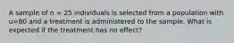 A sample of n = 25 individuals is selected from a population with u=80 and a treatment is administered to the sample. What is expected if the treatment has no effect?