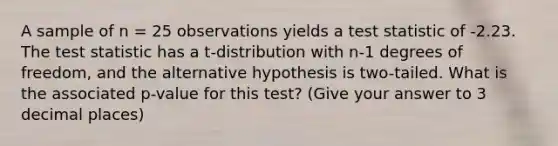 A sample of n = 25 observations yields a test statistic of -2.23. The test statistic has a t-distribution with n-1 degrees of freedom, and the alternative hypothesis is two-tailed. What is the associated p-value for this test? (Give your answer to 3 decimal places)