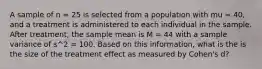 A sample of n = 25 is selected from a population with mu = 40, and a treatment is administered to each individual in the sample. After treatment, the sample mean is M = 44 with a sample variance of s^2 = 100. Based on this information, what is the is the size of the treatment effect as measured by Cohen's d?