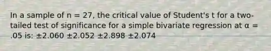 In a sample of n = 27, the critical value of Student's t for a two-tailed test of significance for a simple bivariate regression at α = .05 is: ±2.060 ±2.052 ±2.898 ±2.074