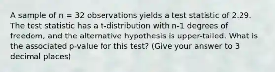 A sample of n = 32 observations yields a test statistic of 2.29. The test statistic has a t-distribution with n-1 degrees of freedom, and the alternative hypothesis is upper-tailed. What is the associated p-value for this test? (Give your answer to 3 decimal places)