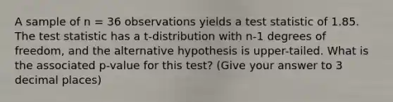 A sample of n = 36 observations yields a test statistic of 1.85. The test statistic has a t-distribution with n-1 degrees of freedom, and the alternative hypothesis is upper-tailed. What is the associated p-value for this test? (Give your answer to 3 decimal places)