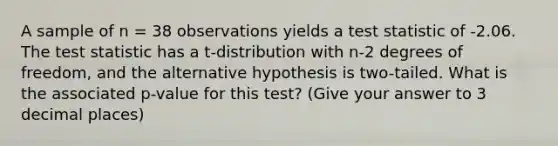 A sample of n = 38 observations yields a test statistic of -2.06. <a href='https://www.questionai.com/knowledge/kzeQt8hpQB-the-test-statistic' class='anchor-knowledge'>the test statistic</a> has a t-distribution with n-2 degrees of freedom, and the alternative hypothesis is two-tailed. What is the associated p-value for this test? (Give your answer to 3 decimal places)