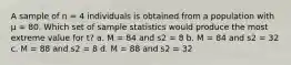 A sample of n = 4 individuals is obtained from a population with μ = 80. Which set of sample statistics would produce the most extreme value for t? a. M = 84 and s2 = 8 b. M = 84 and s2 = 32 c. M = 88 and s2 = 8 d. M = 88 and s2 = 32