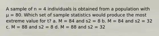 A sample of n = 4 individuals is obtained from a population with μ = 80. Which set of sample statistics would produce the most extreme value for t? a. M = 84 and s2 = 8 b. M = 84 and s2 = 32 c. M = 88 and s2 = 8 d. M = 88 and s2 = 32