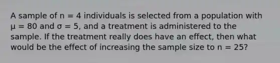 A sample of n = 4 individuals is selected from a population with µ = 80 and σ = 5, and a treatment is administered to the sample. If the treatment really does have an effect, then what would be the effect of increasing the sample size to n = 25?