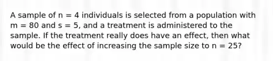 A sample of n = 4 individuals is selected from a population with m = 80 and s = 5, and a treatment is administered to the sample. If the treatment really does have an effect, then what would be the effect of increasing the sample size to n = 25?