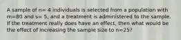 A sample of n= 4 individuals is selected from a population with m=80 and s= 5, and a treatment is administered to the sample. If the treatment really does have an effect, then what would be the effect of increasing the sample size to n=25?