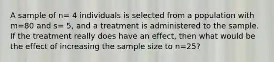 A sample of n= 4 individuals is selected from a population with m=80 and s= 5, and a treatment is administered to the sample. If the treatment really does have an effect, then what would be the effect of increasing the sample size to n=25?