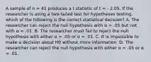 A sample of n = 41 produces a t statistic of t = - 2.05. If the researcher is using a two-tailed test for hypotheses testing, which of the following is the correct statistical decision? A. The researcher can reject the null hypothesis with α = .05 but not with α = .01. B. The researcher must fail to reject the null hypothesis with either α = .05 or α = .01. C. It is impossible to make a decision about H0 without more information. D. The researcher can reject the null hypothesis with either α = .05 or α = .01.