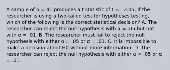 A sample of n = 41 produces a t statistic of t = - 2.05. If the researcher is using a two-tailed test for hypotheses testing, which of the following is the correct statistical decision? A. The researcher can reject the null hypothesis with α = .05 but not with α = .01. B. The researcher must fail to reject the null hypothesis with either α = .05 or α = .01. C. It is impossible to make a decision about H0 without more information. D. The researcher can reject the null hypothesis with either α = .05 or α = .01.