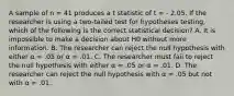 A sample of n = 41 produces a t statistic of t = - 2.05. If the researcher is using a two-tailed test for hypotheses testing, which of the following is the correct statistical decision? A. It is impossible to make a decision about H0 without more information. B. The researcher can reject the null hypothesis with either α = .05 or α = .01. C. The researcher must fail to reject the null hypothesis with either α = .05 or α = .01. D. The researcher can reject the null hypothesis with α = .05 but not with α = .01.