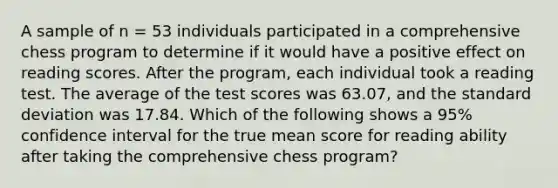 A sample of n = 53 individuals participated in a comprehensive chess program to determine if it would have a positive effect on reading scores. After the program, each individual took a reading test. The average of the test scores was 63.07, and the standard deviation was 17.84. Which of the following shows a 95% confidence interval for the true mean score for reading ability after taking the comprehensive chess program?