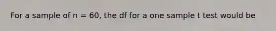 For a sample of n = 60, the df for a one sample t test would be