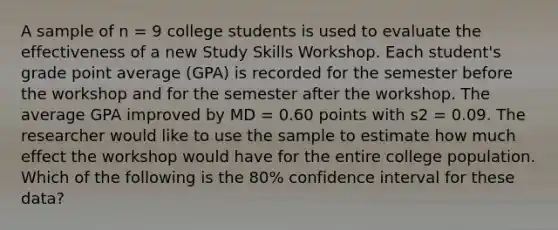 A sample of n = 9 college students is used to evaluate the effectiveness of a new Study Skills Workshop. Each student's grade point average (GPA) is recorded for the semester before the workshop and for the semester after the workshop. The average GPA improved by MD = 0.60 points with s2 = 0.09. The researcher would like to use the sample to estimate how much effect the workshop would have for the entire college population. Which of the following is the 80% confidence interval for these data?