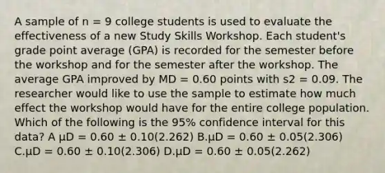 A sample of n = 9 college students is used to evaluate the effectiveness of a new Study Skills Workshop. Each student's grade point average (GPA) is recorded for the semester before the workshop and for the semester after the workshop. The average GPA improved by MD = 0.60 points with s2 = 0.09. The researcher would like to use the sample to estimate how much effect the workshop would have for the entire college population. Which of the following is the 95% confidence interval for this data? A μD = 0.60 ± 0.10(2.262) B.μD = 0.60 ± 0.05(2.306) C.μD = 0.60 ± 0.10(2.306) D.μD = 0.60 ± 0.05(2.262)