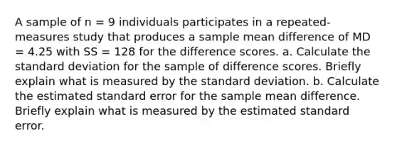 A sample of n = 9 individuals participates in a repeated-measures study that produces a sample mean difference of MD = 4.25 with SS = 128 for the difference scores. a. Calculate the <a href='https://www.questionai.com/knowledge/kqGUr1Cldy-standard-deviation' class='anchor-knowledge'>standard deviation</a> for the sample of difference scores. Briefly explain what is measured by the standard deviation. b. Calculate the estimated standard error for the sample mean difference. Briefly explain what is measured by the estimated standard error.