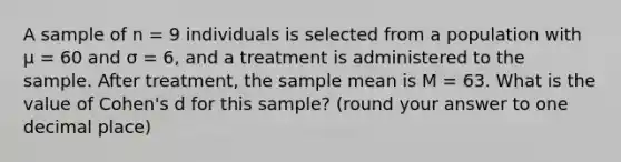 A sample of n = 9 individuals is selected from a population with μ = 60 and σ = 6, and a treatment is administered to the sample. After treatment, the sample mean is M = 63. What is the value of Cohen's d for this sample? (round your answer to one decimal place)