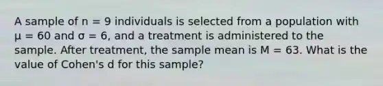 A sample of n = 9 individuals is selected from a population with μ = 60 and σ = 6, and a treatment is administered to the sample. After treatment, the sample mean is M = 63. What is the value of Cohen's d for this sample?