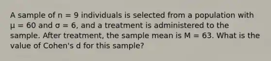 A sample of n = 9 individuals is selected from a population with μ = 60 and σ = 6, and a treatment is administered to the sample. After treatment, the sample mean is M = 63. What is the value of Cohen's d for this sample?​