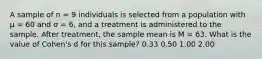 A sample of n = 9 individuals is selected from a population with µ = 60 and σ = 6, and a treatment is administered to the sample. After treatment, the sample mean is M = 63. What is the value of Cohen's d for this sample? 0.33 0.50 1.00 2.00