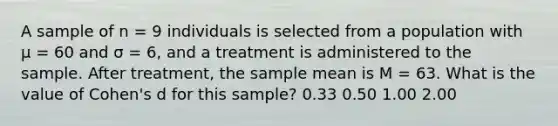 A sample of n = 9 individuals is selected from a population with µ = 60 and σ = 6, and a treatment is administered to the sample. After treatment, the sample mean is M = 63. What is the value of Cohen's d for this sample? 0.33 0.50 1.00 2.00