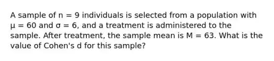 A sample of n = 9 individuals is selected from a population with µ = 60 and σ = 6, and a treatment is administered to the sample. After treatment, the sample mean is M = 63. What is the value of Cohen's d for this sample?