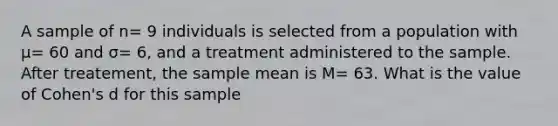 A sample of n= 9 individuals is selected from a population with μ= 60 and σ= 6, and a treatment administered to the sample. After treatement, the sample mean is M= 63. What is the value of Cohen's d for this sample